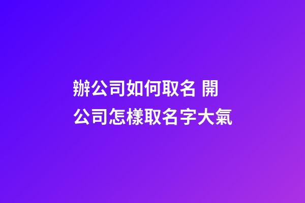 辦公司如何取名 開公司怎樣取名字大氣-第1張-公司起名-玄機派